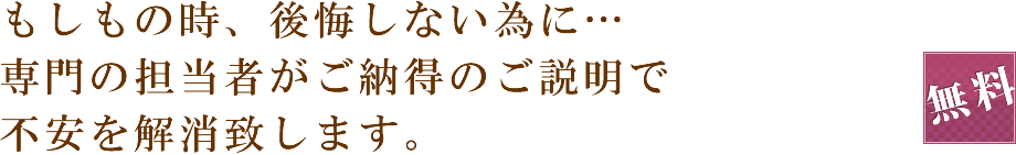 もしもの時、後悔しない為に…専門の担当者がご納得のご説明で不安を解消致します。